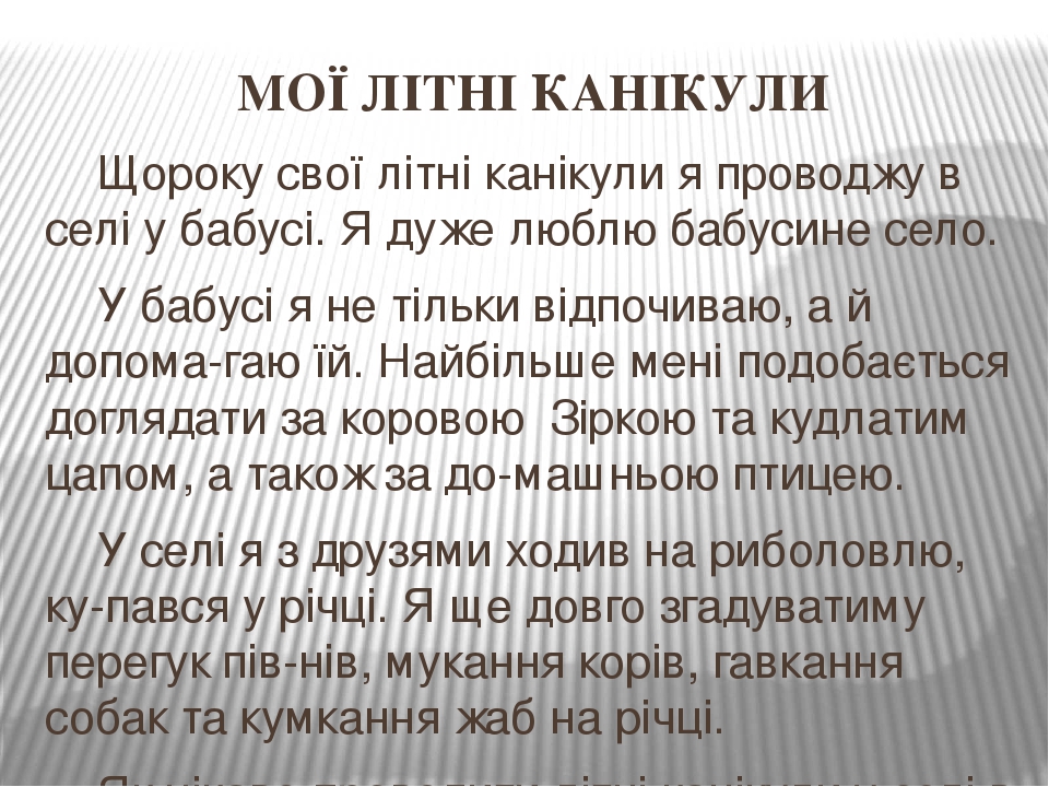 МОЇ ЛІТНІ КАНІКУЛИ Щороку свої літні канікули я проводжу в селі у бабусі. Я дуже люблю бабусине село. У бабусі я не тільки відпочиваю, а й допома-г...