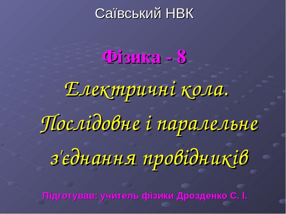 Саївський НВК Фізика - 8 Електричні кола. Послідовне і паралельне з'єднання провідників Підготував: учитель фізики Дрозденко С. І.