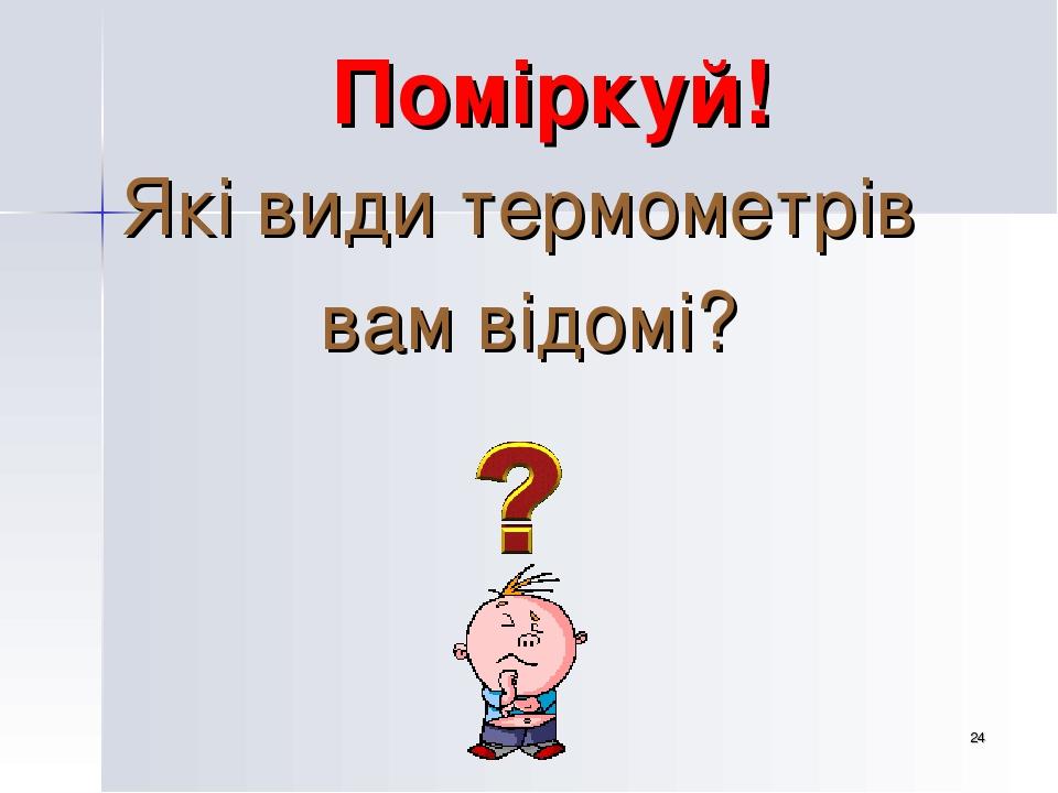 * Поміркуй! Які види термометрів вам відомі?