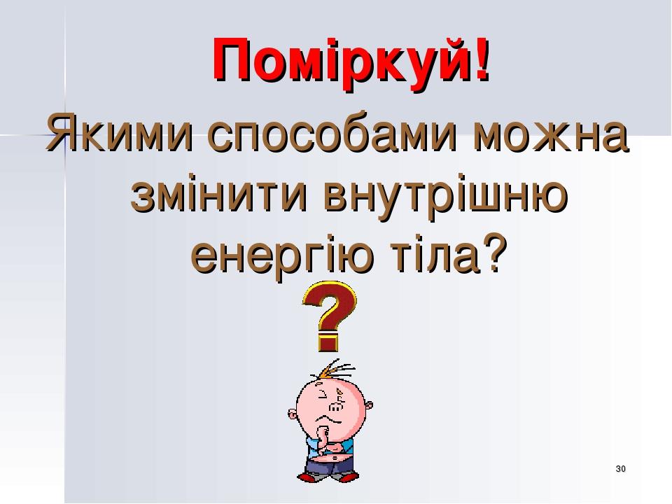 * Поміркуй! Якими способами можна змінити внутрішню енергію тіла?