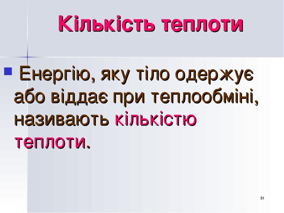 * Кількість теплоти Енергію, яку тіло одержує або віддає при теплообміні, називають кількістю теплоти.