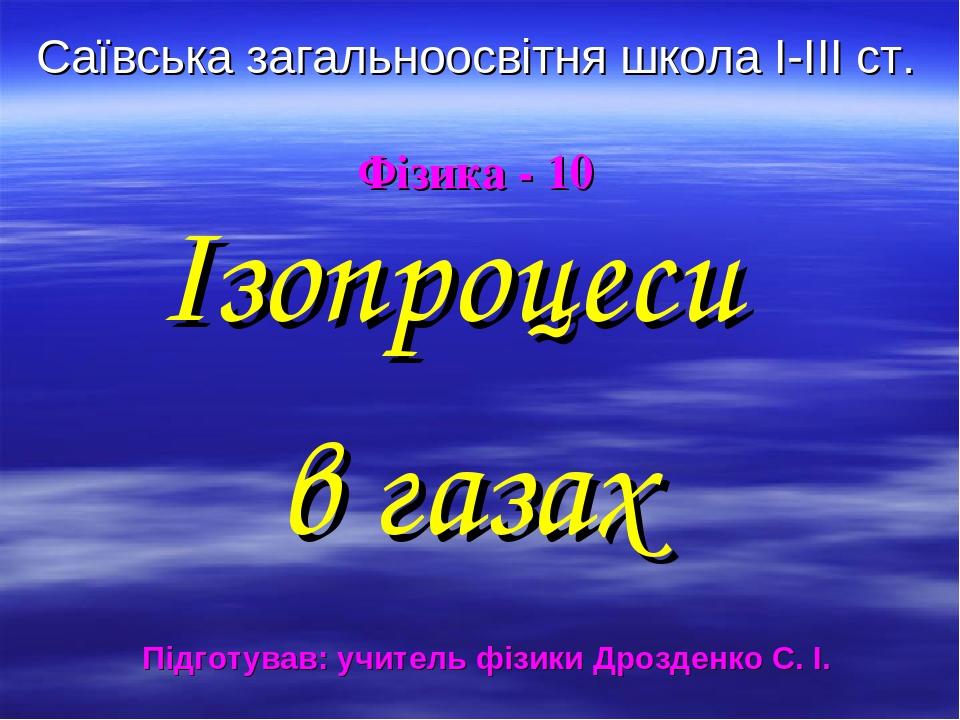 Саївська загальноосвітня школа І-ІІІ ст. Фізика - 10 Ізопроцеси в газах Підготував: учитель фізики Дрозденко С. І.