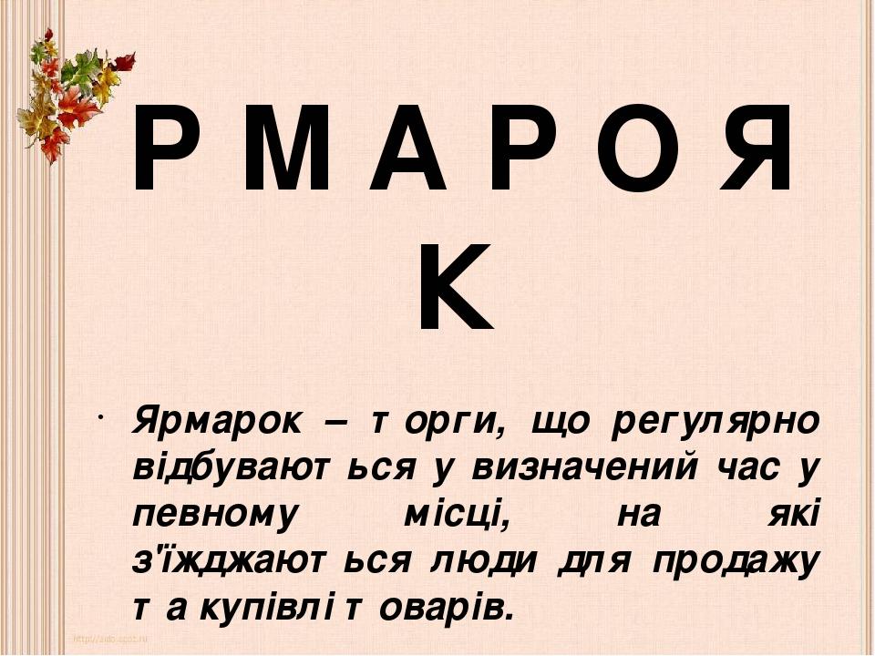 Ярмарок – торги, що регулярно відбуваються у визначений час у певному місці, на які з'їжджаються люди для продажу та купівлі товарів. Р М А Р О Я К