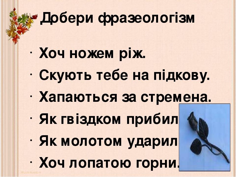 Добери фразеологізм Хоч ножем ріж. Скують тебе на підкову. Хапаються за стремена. Як гвіздком прибили. Як молотом ударили. Хоч лопатою горни.