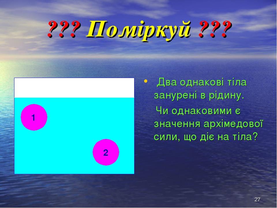 * ??? Поміркуй ??? Два однакові тіла занурені в рідину. Чи однаковими є значення архімедової сили, що діє на тіла? 1 2