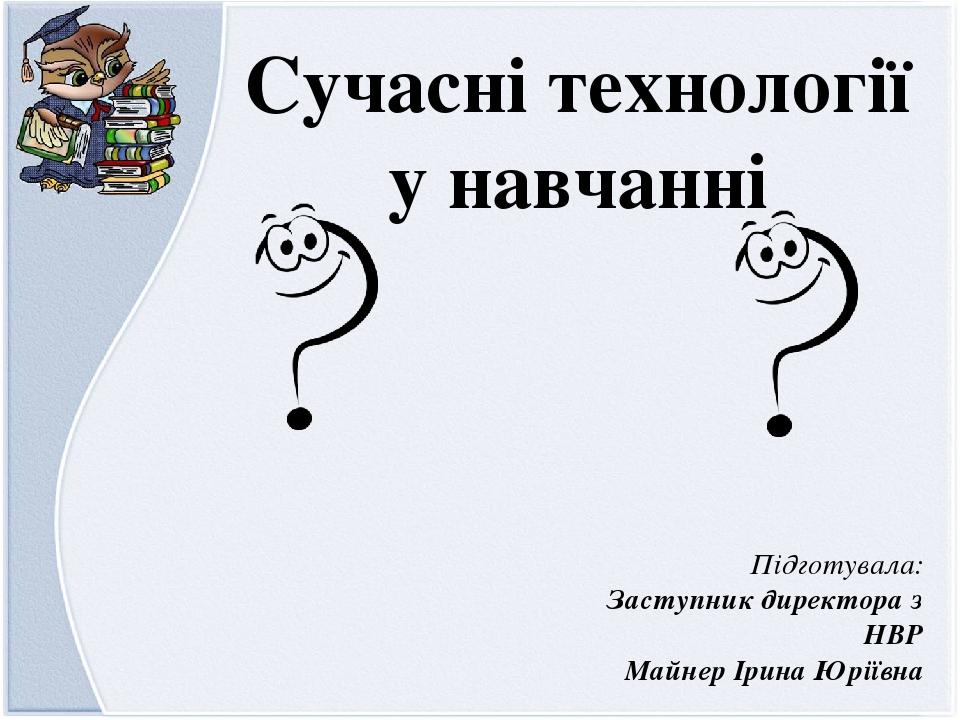 Підготувала: Заступник директора з НВР Майнер Ірина Юріївна Сучасні технології у навчанні