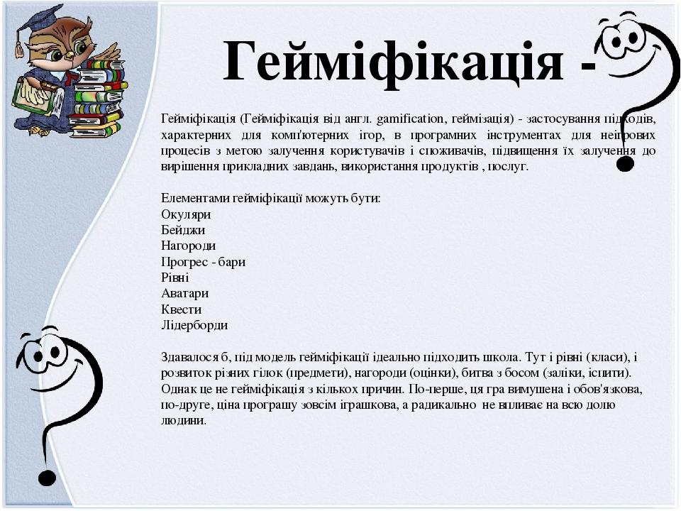 Гейміфікація (Гейміфікація від англ. gamification, геймізація) - застосування підходів, характерних для комп'ютерних ігор, в програмних інструмента...