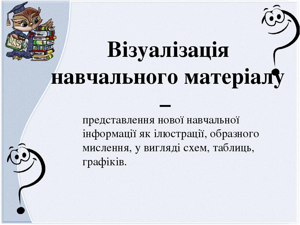 Візуалізація навчального матеріалу – представлення нової навчальної інформації як ілюстрації, образного мислення, у вигляді схем, таблиць, графіків.