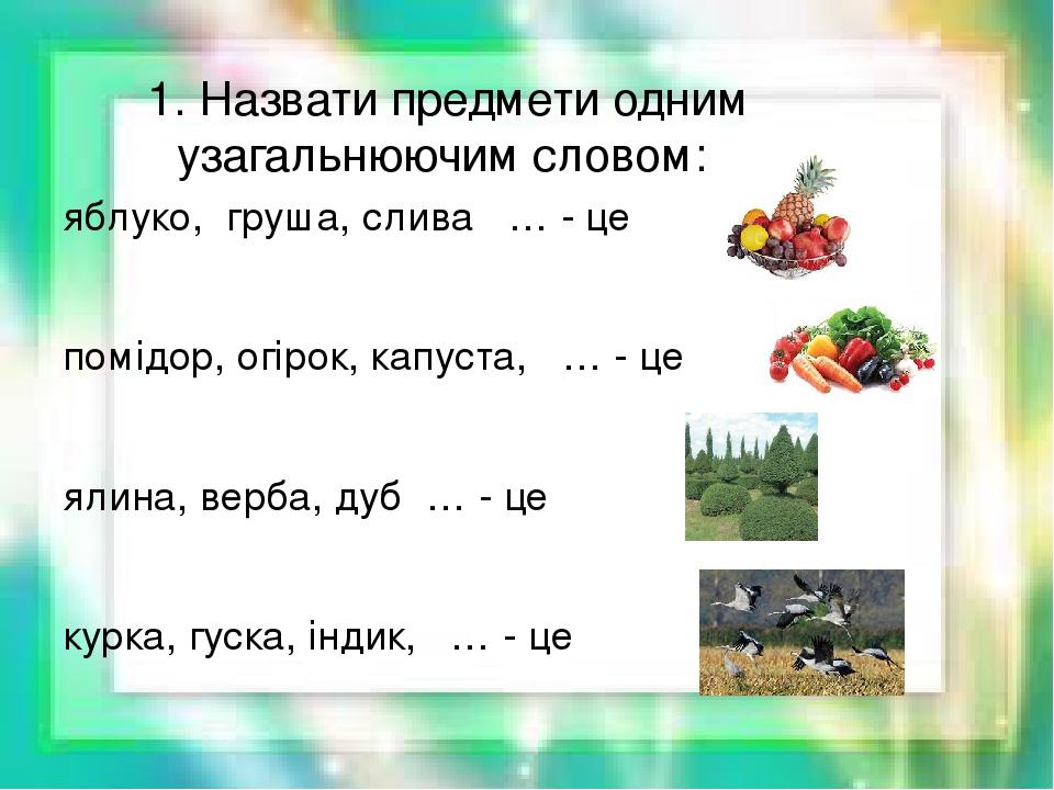 1. Назвати предмети одним узагальнюючим словом: яблуко, груша, слива … - це помідор, огірок, капуста, … - це ялина, верба, дуб … - це курка, гуска,...