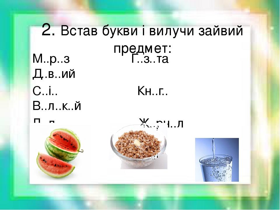 2. Встав букви і вилучи зайвий предмет: М..р..з Г..з..та Д..в..ий С..і.. Кн..г.. В..л..к..й Л..д Ж..рн..л К..р..тк..й К..в..н К..ша В..да