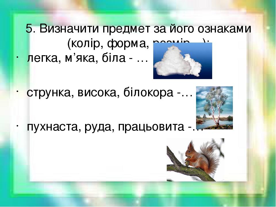 5. Визначити предмет за його ознаками (колір, форма, розмір…): легка, м’яка, біла - … струнка, висока, білокора -… пухнаста, руда, працьовита -…