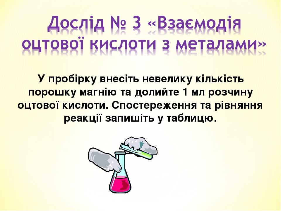 У пробірку внесіть невелику кількість порошку магнію та долийте 1 мл розчину оцтової кислоти. Спостереження та рівняння реакції запишіть у таблицю.
