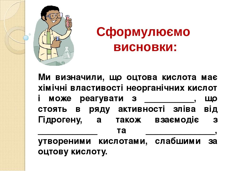 Сформулюємо висновки: Ми визначили, що оцтова кислота має хімічні властивості неорганічних кислот і може реагувати з __________, що стоять в ряду а...