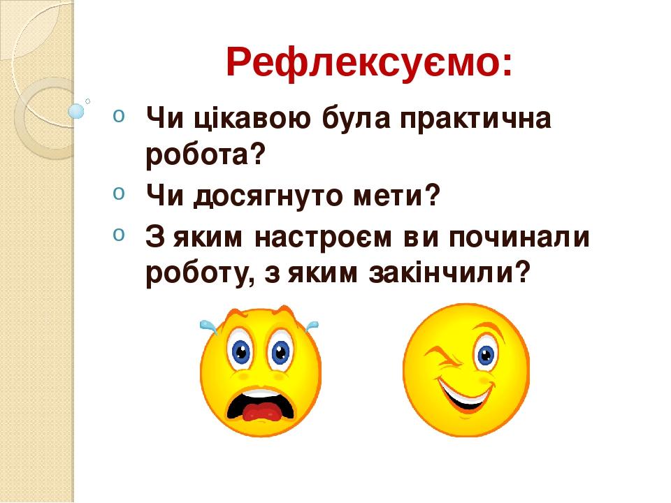 Рефлексуємо: Чи цікавою була практична робота? Чи досягнуто мети? З яким настроєм ви починали роботу, з яким закінчили?