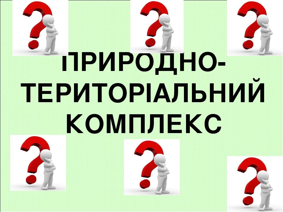 ПРИРОДНО- ТЕРИТОРІАЛЬНИЙ КОМПЛЕКС