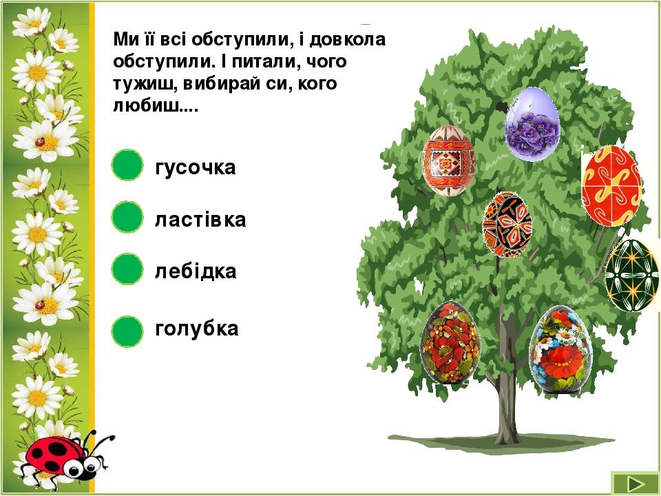 Ми її всі обступили, і довкола обступили. І питали, чого тужиш, вибирай си, кого любиш.... лебідка ластівка гусочка голубка