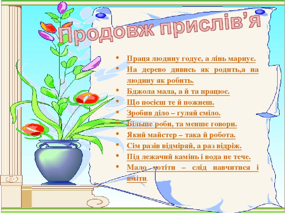 Праця людину годує, а лінь марнує. На дерево дивись як родить,а на людину як робить. Бджола мала, а й та працює. Що посієш те й пожнеш. Зробив діло...