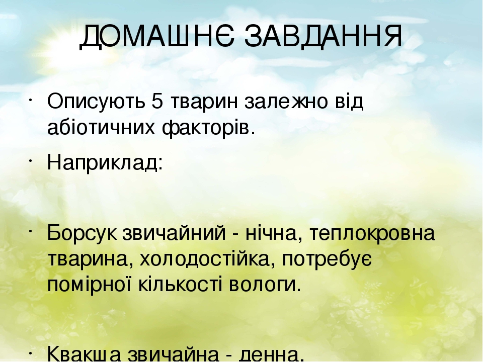 ДОМАШНЄ ЗАВДАННЯ Описують 5 тварин залежно від абіотичних факторів. Наприклад: Борсук звичайний - нічна, теплокровна тварина, холодостійка, потребу...