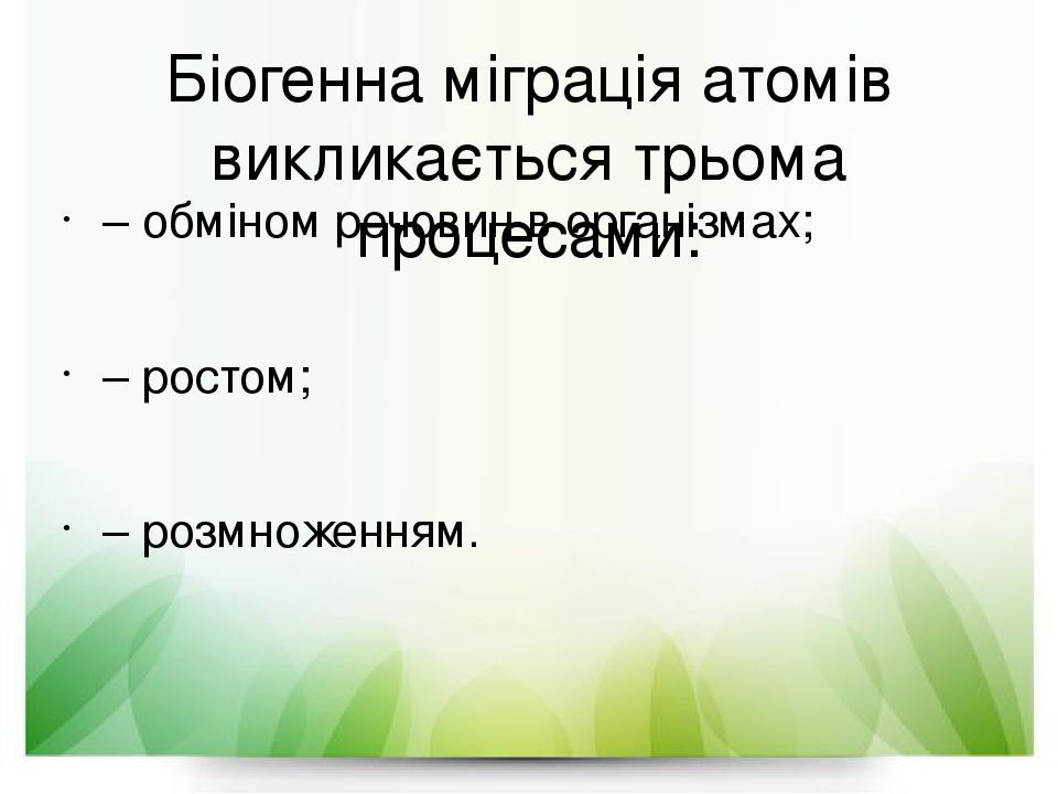 Біогенна міграція атомів викликається трьома процесами: – обміном речовин в організмах; – ростом; – розмноженням.