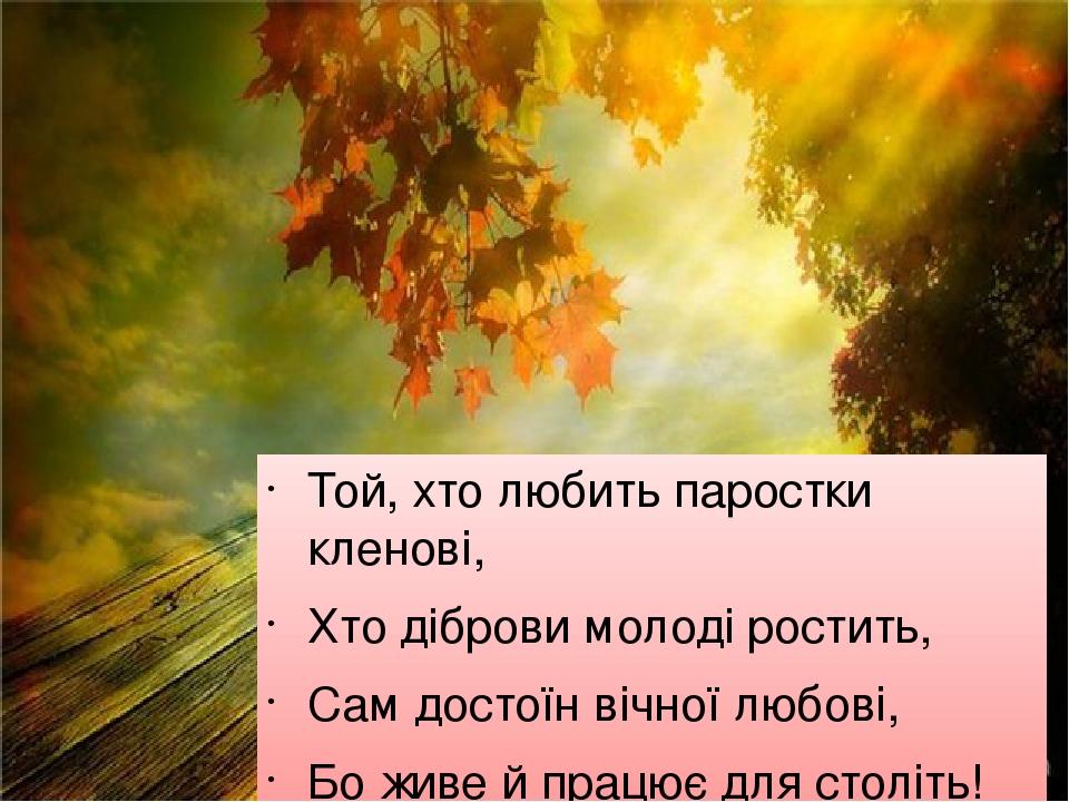 Той, хто любить паростки кленові, Хто діброви молоді ростить, Сам достоїн вічної любові, Бо живе й працює для століть! М. Рильський