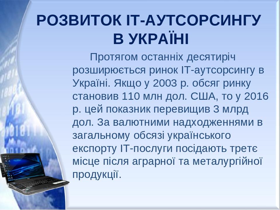 РОЗВИТОК ІТ-АУТСОРСИНГУ В УКРАЇНІ Протягом останніх десятиріч розширюється ринок IT-аутсорсингу в Україні. Якщо у 2003 р. обсяг ринку становив 110 ...