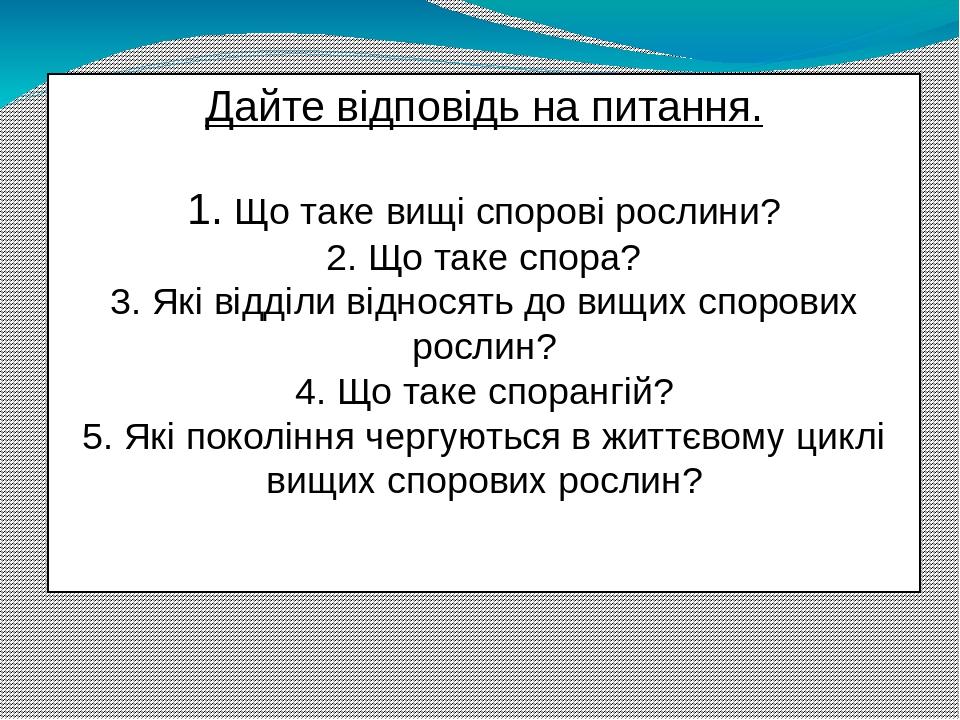 Дайте відповідь на питання. 1. Що таке вищі спорові рослини? 2. Що таке спора? 3. Які відділи відносять до вищих спорових рослин? 4. Що таке споран...
