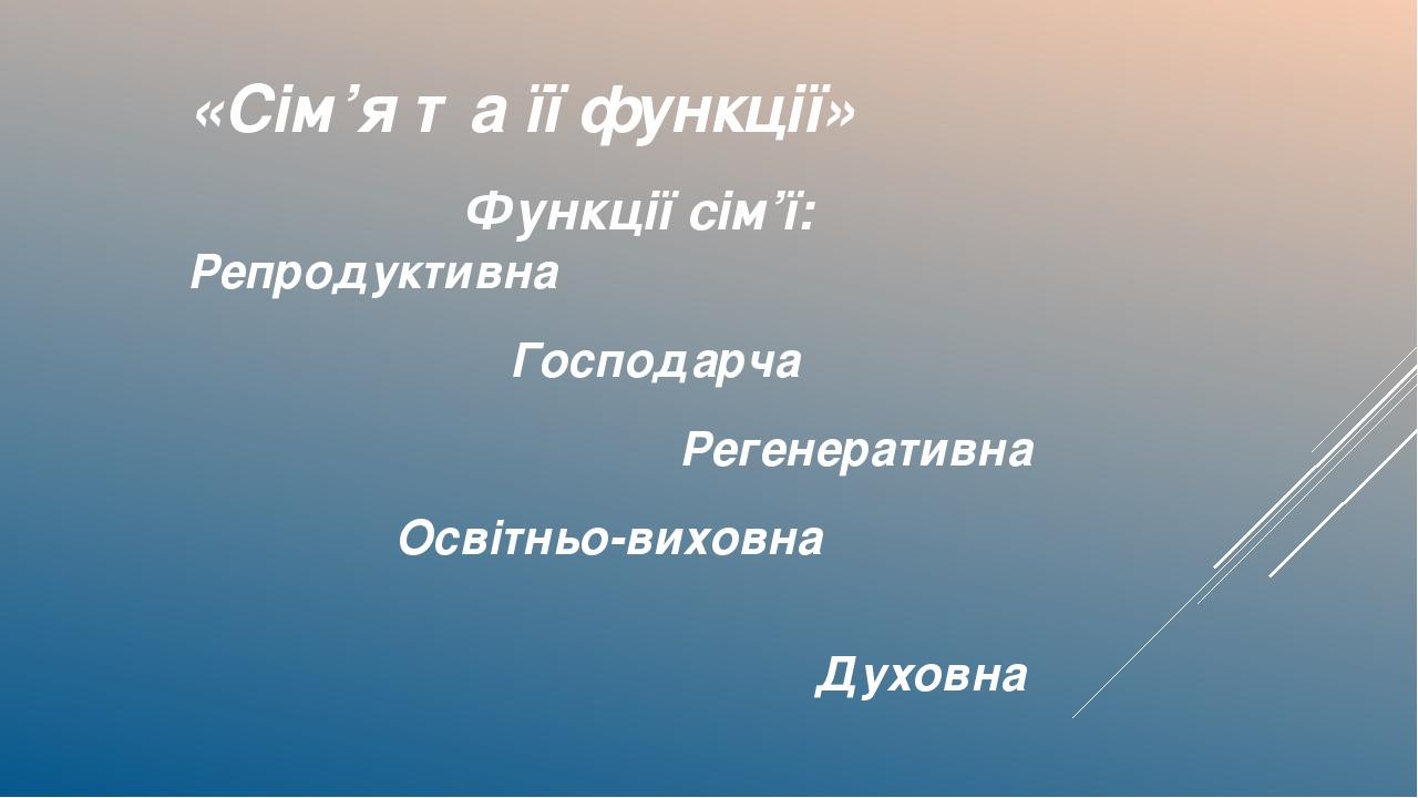 «Сім’я та її функції» Функції сім’ї: Репродуктивна Господарча Регенеративна Освітньо-виховна Духовна