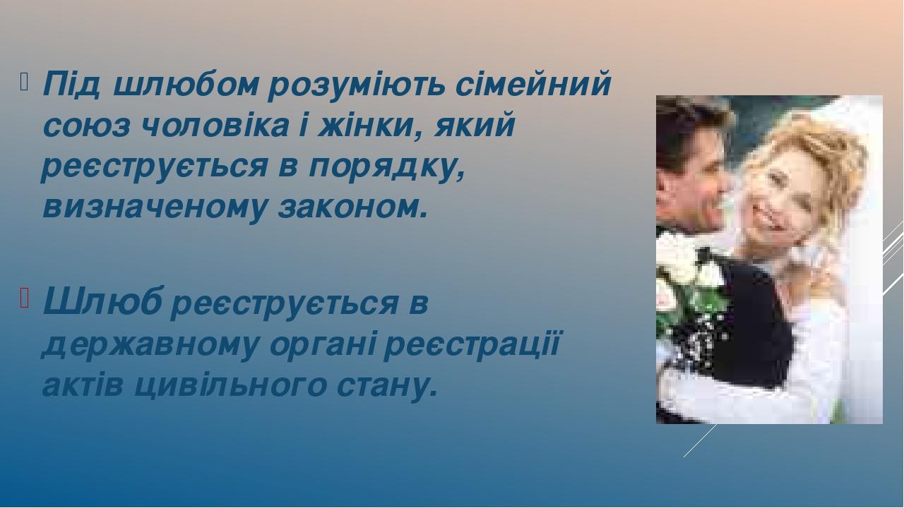 Під шлюбом розуміють сімейний союз чоловіка і жінки, який реєструється в порядку, визначеному законом. Шлюб реєструється в державному органі реєстр...