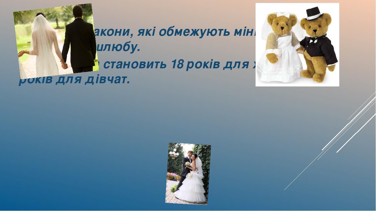 Існують закони, які обмежують мінімальний вік укладення шлюбу. В Україні він становить 18 років для хлопців і 17 років для дівчат.