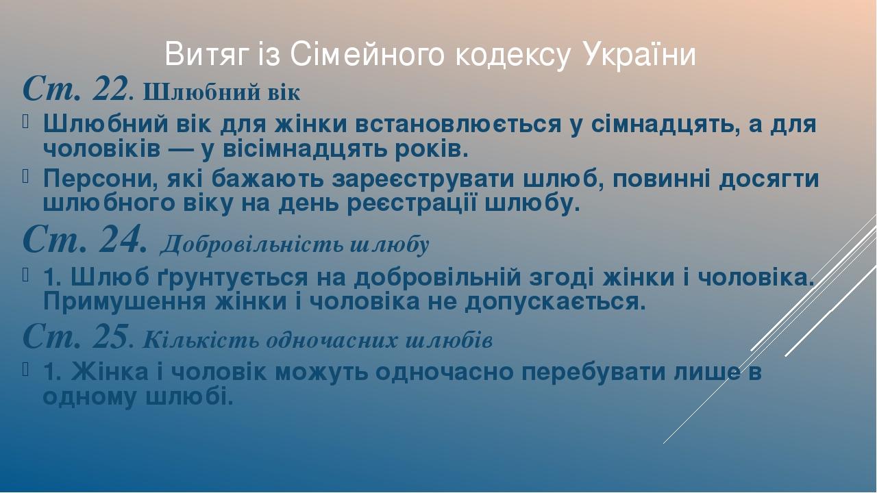 Ст. 22. Шлюбний вік Шлюбний вік для жінки встановлюється у сімнадцять, а для чоловіків — у вісімнадцять років. Персони, які бажають зареєструвати ш...