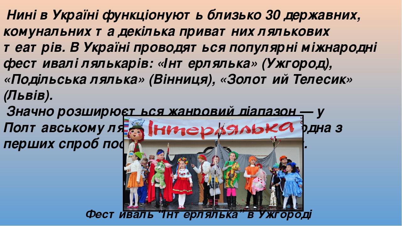 Нині в Україні функціонують близько 30 державних, комунальних та декілька приватних лялькових театрів. В Україні проводяться популярні міжнародні ф...