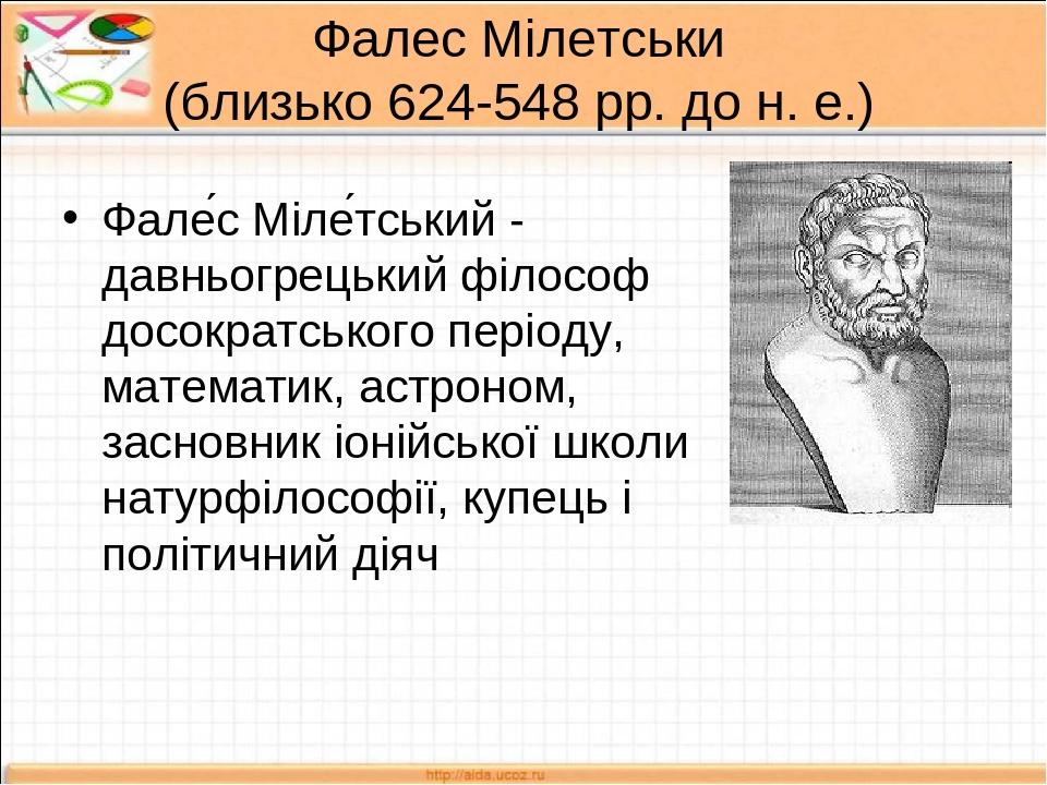 Фалес Мілетськи (близько 624-548 рр. до н. е.) Фале́с Міле́тський - давньогрецький філософ досократського періоду, математик, астроном, засновник і...