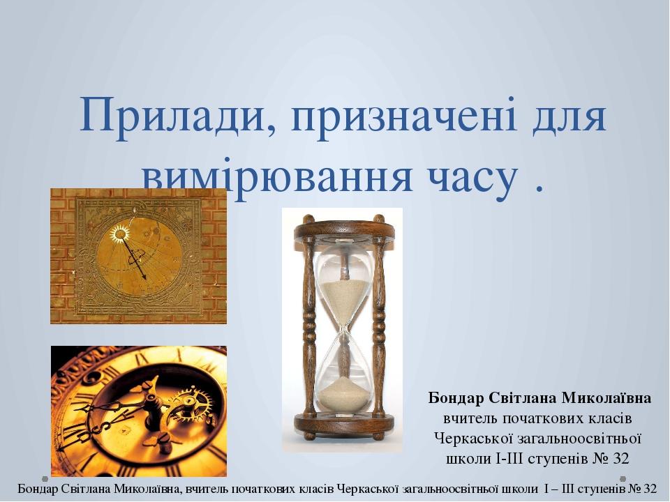 Прилади, призначені для вимірювання часу . Бондар Світлана Миколаївна вчитель початкових класів Черкаської загальноосвітньої школи I-III ступенів №...