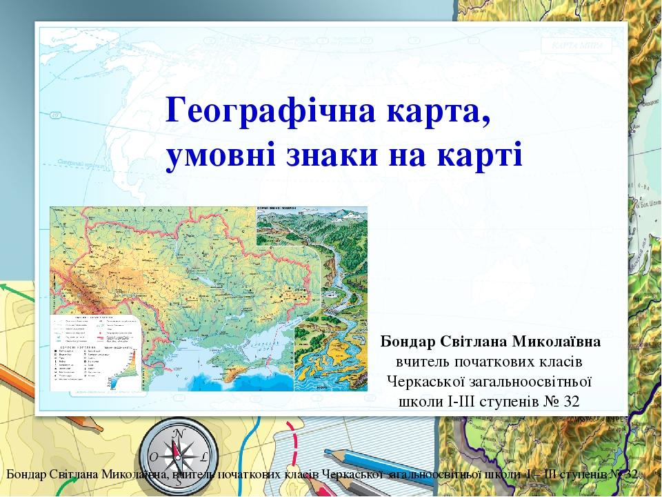 Географічна карта, умовні знаки на карті Бондар Світлана Миколаївна вчитель початкових класів Черкаської загальноосвітньої школи I-III ступенів № 3...