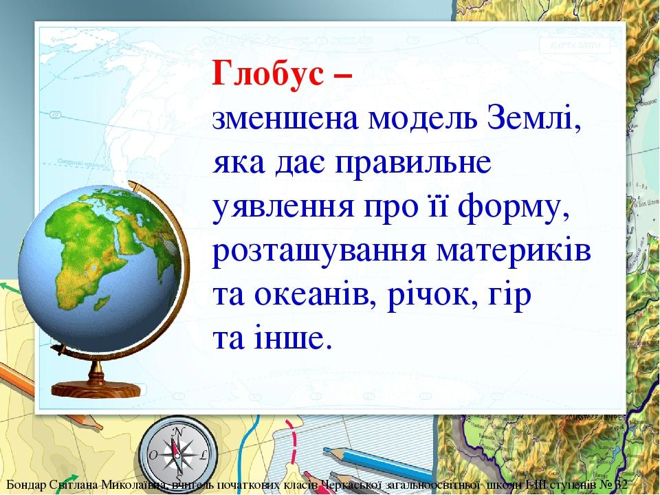 Глобус – зменшена модель Землі, яка дає правильне уявлення про її форму, розташування материків та океанів, річок, гір та інше. Бондар Світлана Мик...