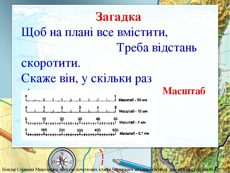 Загадка Щоб на плані все вмістити, Треба відстань скоротити. Скаже він, у скільки раз відстань зменшена у нас. Бондар Світлана Миколаївна, вчитель ...