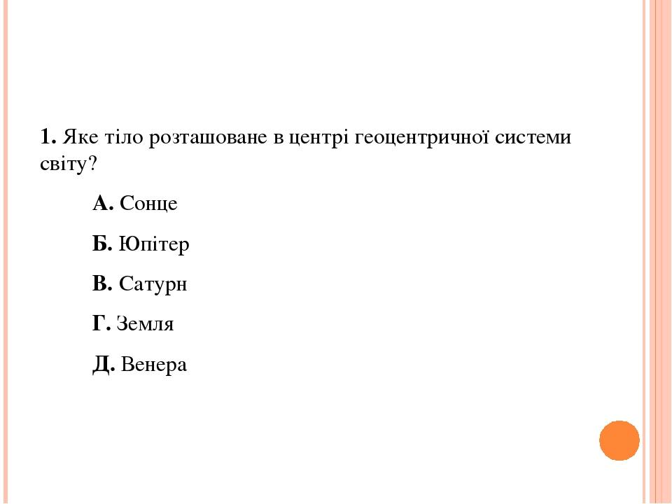1. Яке тіло розташоване в центрі геоцентричної системи світу? А. Сонце Б. Юпітер В. Сатурн Г. Земля Д. Венера