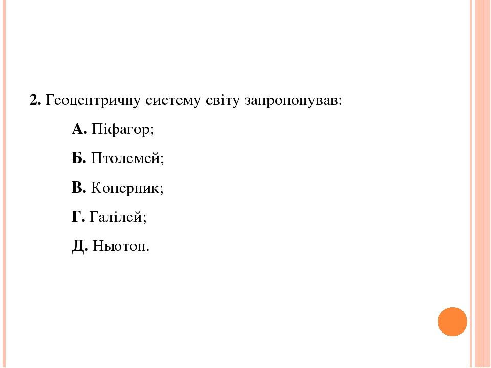 2. Геоцентричну систему світу запропонував: А. Піфагор; Б. Птолемей; В. Коперник; Г. Галілей; Д. Ньютон.