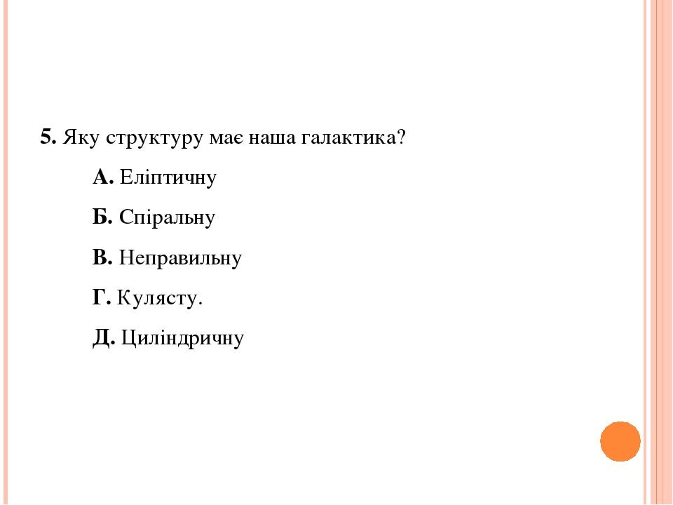 5. Яку структуру має наша галактика? А. Еліптичну Б. Спіральну В. Неправильну Г. Кулясту. Д. Циліндричну