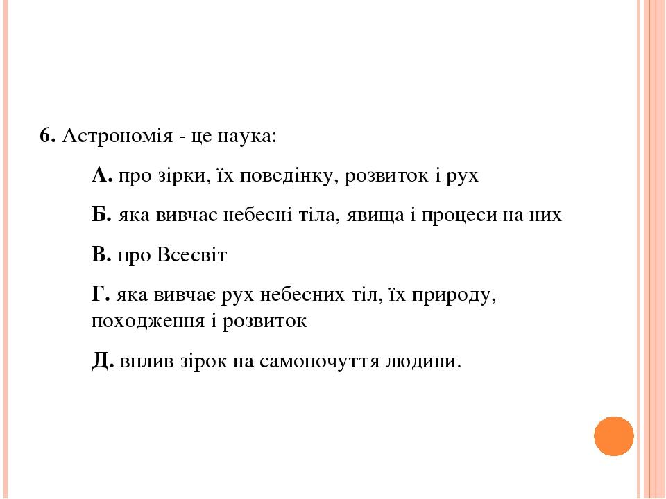 6. Астрономія - це наука: А. про зірки, їх поведінку, розвиток і рух Б. яка вивчає небесні тіла, явища і процеси на них В. про Всесвіт Г. яка вивча...