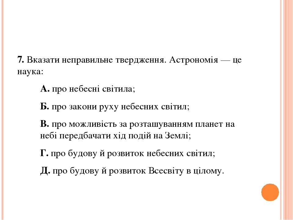 7. Вказати неправильне твердження. Астрономія — це наука: А. про небесні світила; Б. про закони руху небесних світил; В. про можливість за розташув...