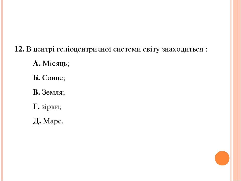 12. В центрі геліоцентричної системи світу знаходиться : А. Місяць; Б. Сонце; В. Земля; Г. зірки; Д. Марс.