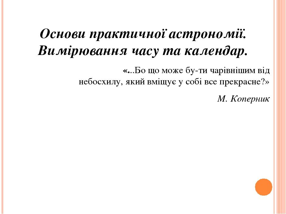 Основи практичної астрономії. Вимірювання часу та календар. «...Бо що може бу­ти чарівнішим від небосхилу, який вміщує у собі все прекрасне?» М. Ко...