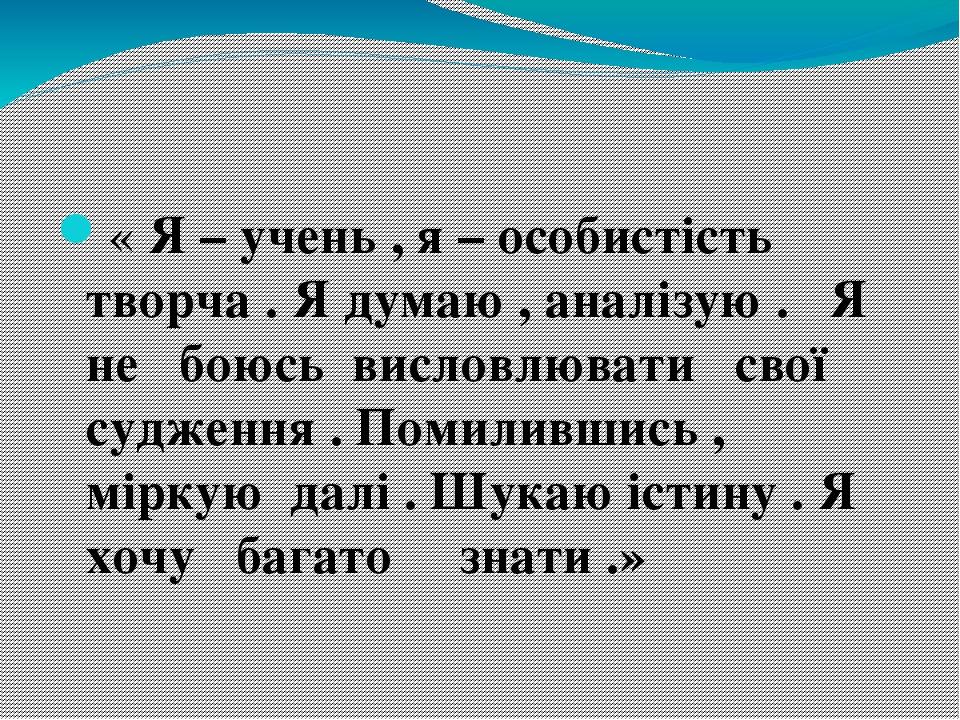 « Я – учень , я – особистість творча . Я думаю , аналізую . Я не боюсь висловлювати свої судження . Помилившись , міркую далі . Шукаю істину . Я хо...