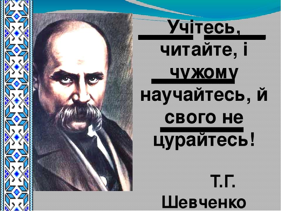Учітесь, читайте, і чужому научайтесь, й свого не цурайтесь! Т.Г. Шевченко