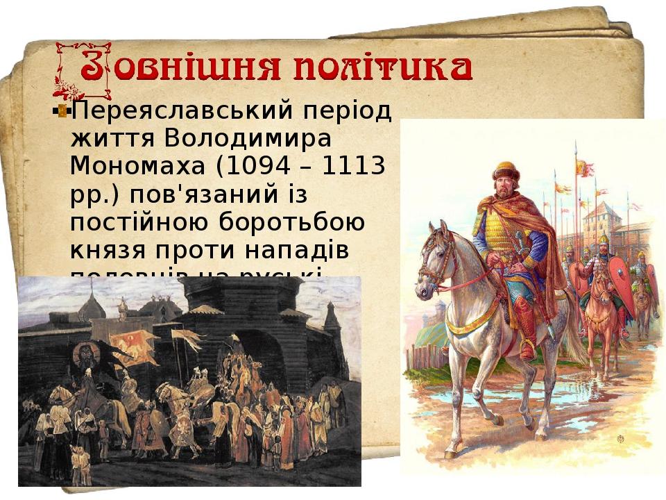 Переяславський період життя Володимира Мономаха (1094 – 1113 рр.) пов'язаний із постійною боротьбою князя проти нападів половців на руські землі.