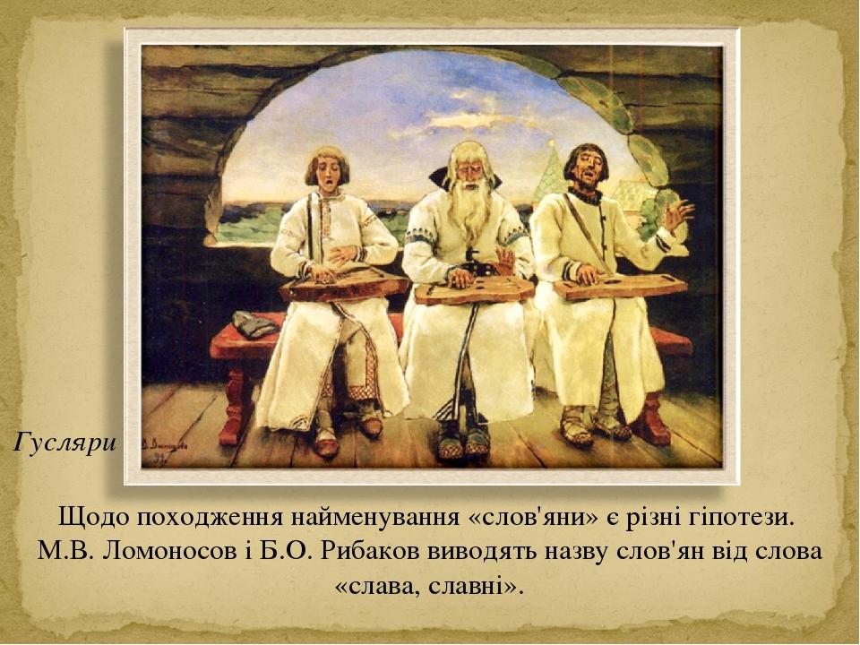 Щодо походження найменування «слов'яни» є різні гіпотези. М.В. Ломоносов і Б.О. Рибаков виводять назву слов'ян від слова «слава, славні». Гусляри
