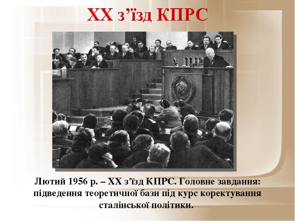 Лютий 1956 р. – ХХ з'їзд КПРС. Головне завдання: підведення теоретичної бази під курс коректування сталінської політики.