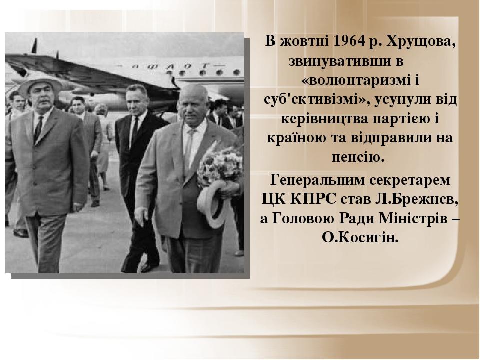 В жовтні 1964 р. Хрущова, звинувативши в «волюнтаризмі і суб'єктивізмі», усунули від керівництва партією і країною та відправили на пенсію. Генерал...