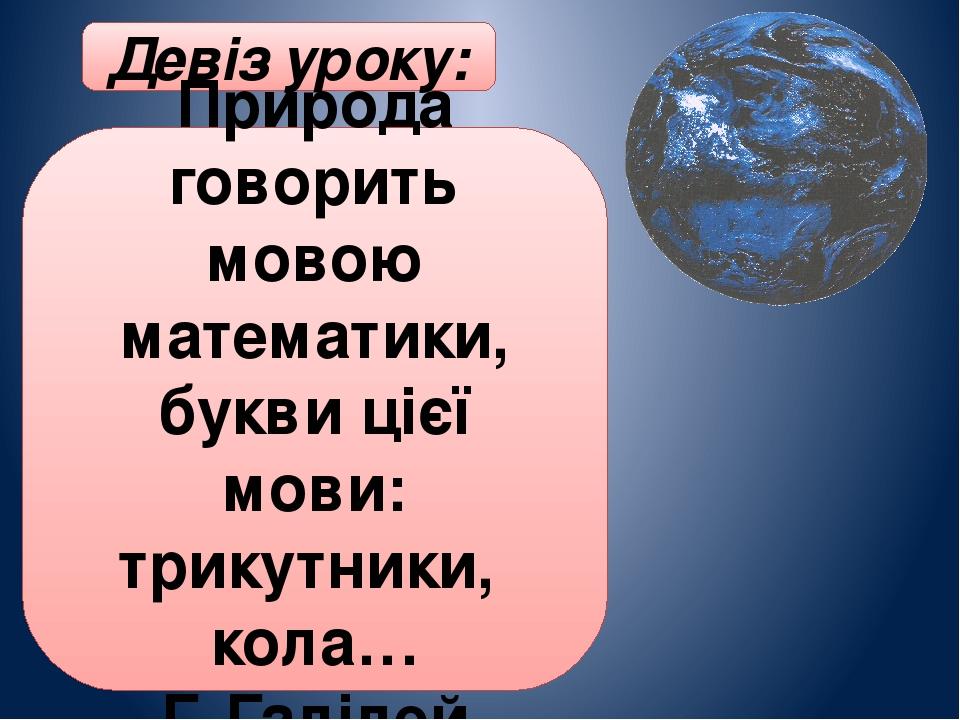 Девіз уроку: Природа говорить мовою математики, букви цієї мови: трикутники, кола… Г. Галілей
